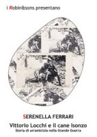 Vittorio Locchi e il cane Isonzo. Storia di un'amicizia nella Grande guerra - Ferrari Serenella