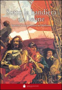 Copertina di 'Sotto la bandiera del Leone. Venezia e le sue conquiste nel medioevo dalle origini alla caduta di Costantinopoli 1453'