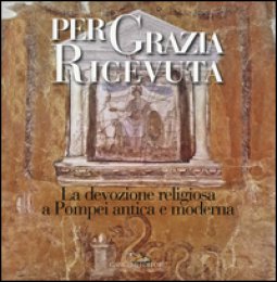 Copertina di 'Per grazia ricevuta. La devozione religiosa a Pompei antica e moderna. Catalogo della mostra (Pompei, 29 aprile-27 novembre 2016). Ediz. illustrata'