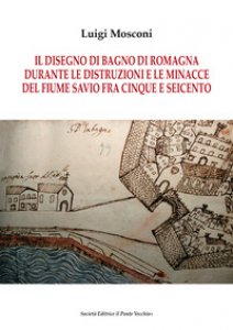 Copertina di 'Il disegno di Bagno di Romagna durante le distruzioni e le minacce del fiume Savio fra Cinque e Seicento'