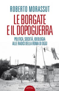 Copertina di 'Le borgate e il dopoguerra. Politica, societ, ideologia alle radici della Roma di oggi'