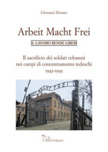 Copertina di 'Arbeit Macht Frei. Il lavoro rende liberi. Il sacrificio dei soldati rubanesi nei campi di concentramento tedeschi 1943-1945'