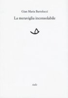 La meraviglia inconsolabile - Bartolucci Gian Maria