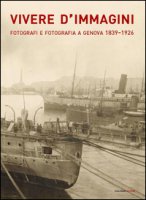 Vivere d'immagini. Fotografi e fotografia a Genova 1839-1926. Ediz. illustrata