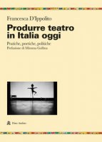 Produrre teatro in Italia oggi. Pratiche, poetiche, politiche - D'Ippolito Francesca