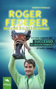 Copertina di 'Roger Federer. Perché è il più grande. Le vere ragioni del successo del miglior tennista di tutti i tempi'
