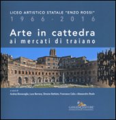Arte in cattedra ai mercati di Traiano. Liceo artistico statale Enzo Rossi 1966-2016. Ediz. illustrata