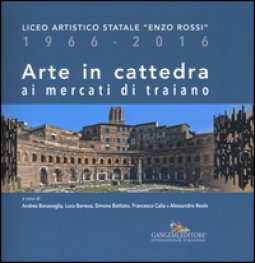 Copertina di 'Arte in cattedra ai mercati di Traiano. Liceo artistico statale Enzo Rossi 1966-2016. Ediz. illustrata'