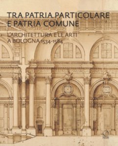 Copertina di 'Tra patria particolare e patria comune. L'architettura e le arti a Bologna 1534-1584'